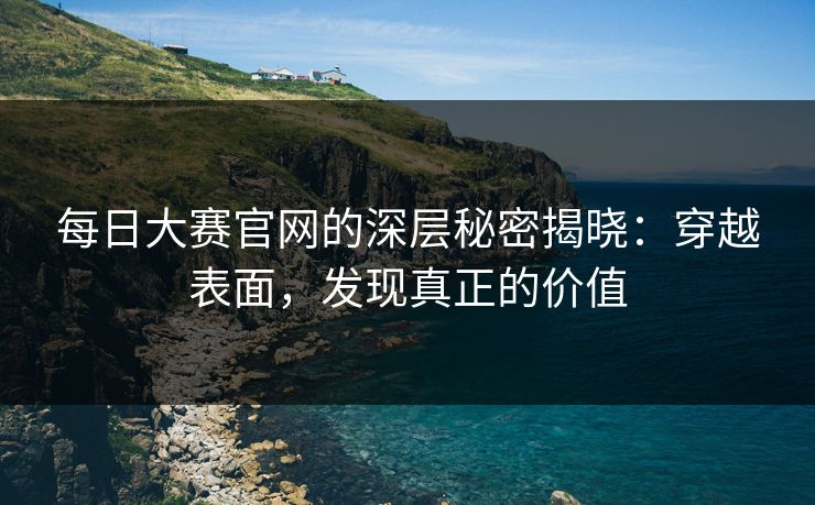每日大赛官网的深层秘密揭晓：穿越表面，发现真正的价值