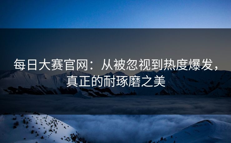 每日大赛官网：从被忽视到热度爆发，真正的耐琢磨之美