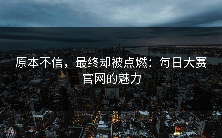 原本不信，最终却被点燃：每日大赛官网的魅力