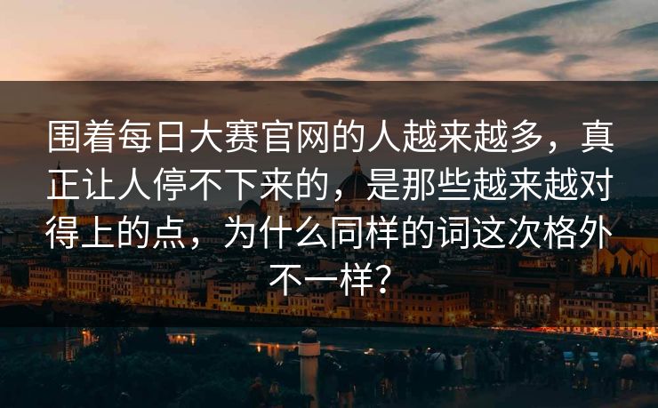 围着每日大赛官网的人越来越多，真正让人停不下来的，是那些越来越对得上的点，为什么同样的词这次格外不一样？