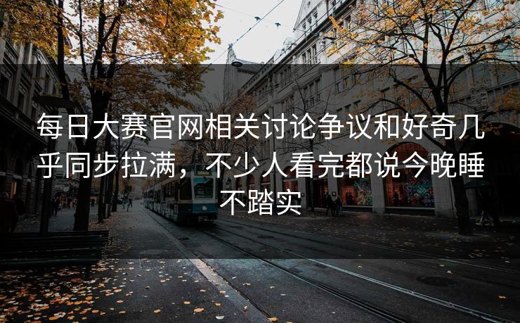 每日大赛官网相关讨论争议和好奇几乎同步拉满，不少人看完都说今晚睡不踏实