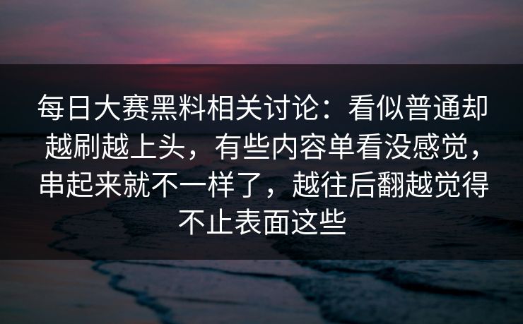 每日大赛黑料相关讨论：看似普通却越刷越上头，有些内容单看没感觉，串起来就不一样了，越往后翻越觉得不止表面这些