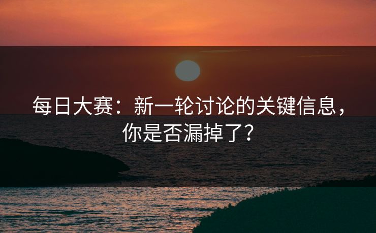 每日大赛：新一轮讨论的关键信息，你是否漏掉了？