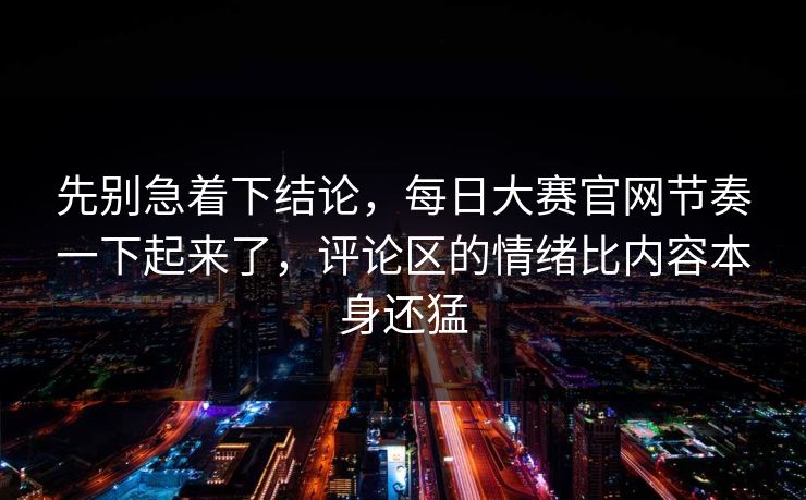 先别急着下结论，每日大赛官网节奏一下起来了，评论区的情绪比内容本身还猛