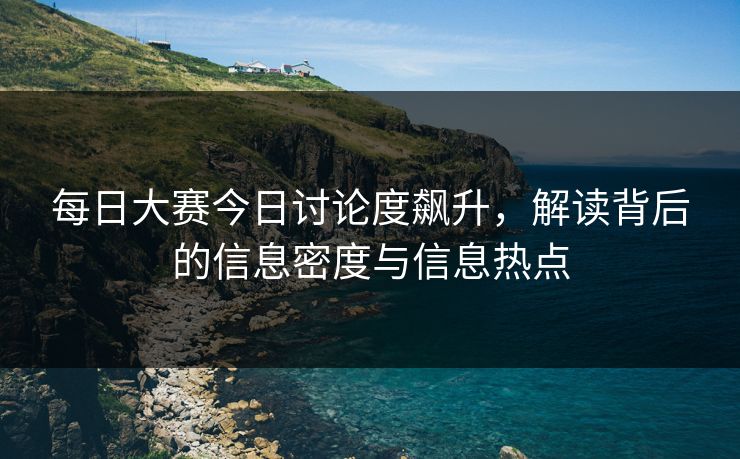 每日大赛今日讨论度飙升，解读背后的信息密度与信息热点