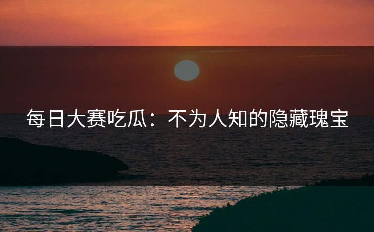 每日大赛吃瓜：不为人知的隐藏瑰宝