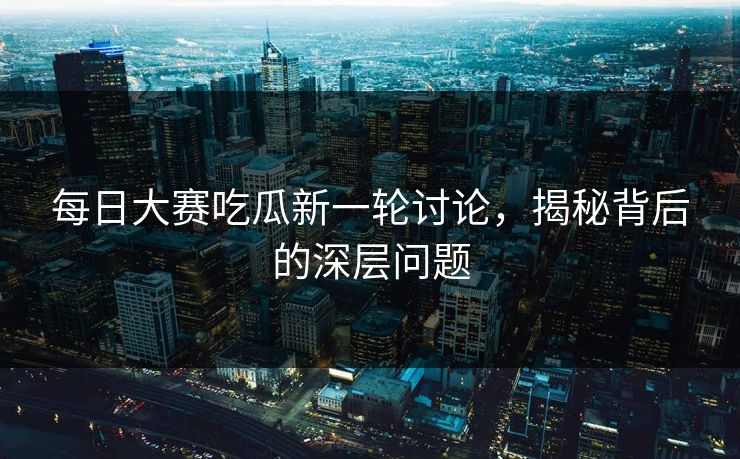 每日大赛吃瓜新一轮讨论，揭秘背后的深层问题