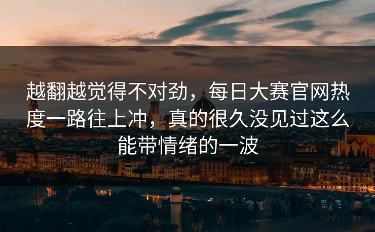 越翻越觉得不对劲，每日大赛官网热度一路往上冲，真的很久没见过这么能带情绪的一波