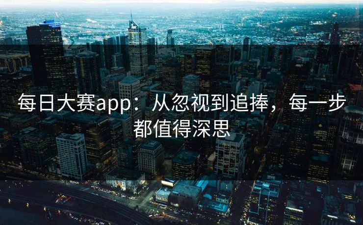 每日大赛app：从忽视到追捧，每一步都值得深思