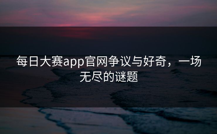每日大赛app官网争议与好奇，一场无尽的谜题