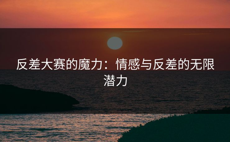 反差大赛的魔力：情感与反差的无限潜力