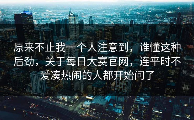 原来不止我一个人注意到，谁懂这种后劲，关于每日大赛官网，连平时不爱凑热闹的人都开始问了