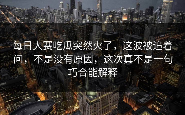 每日大赛吃瓜突然火了，这波被追着问，不是没有原因，这次真不是一句巧合能解释