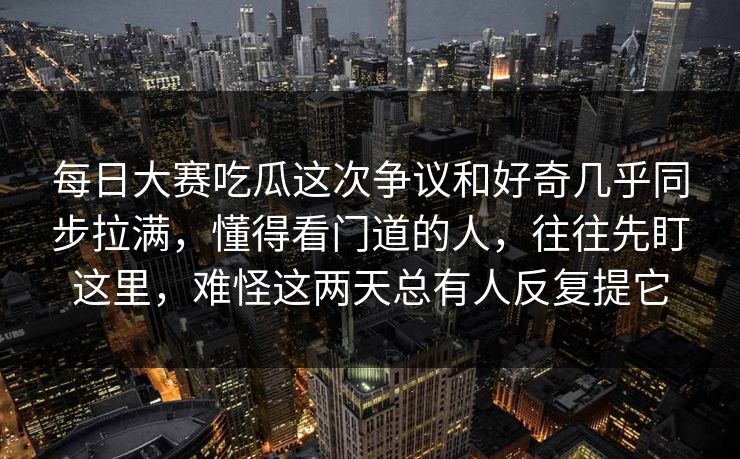 每日大赛吃瓜这次争议和好奇几乎同步拉满，懂得看门道的人，往往先盯这里，难怪这两天总有人反复提它