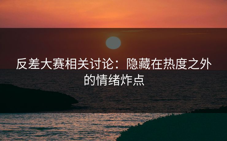 反差大赛相关讨论：隐藏在热度之外的情绪炸点