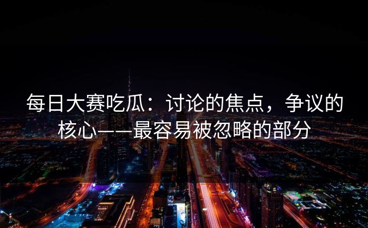 每日大赛吃瓜：讨论的焦点，争议的核心——最容易被忽略的部分