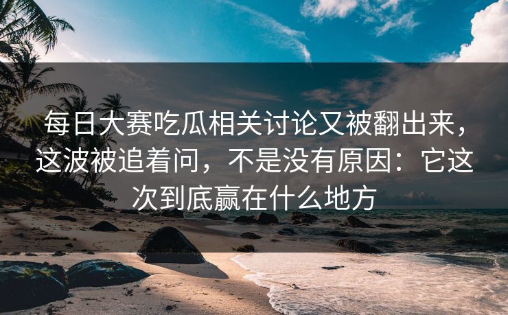 每日大赛吃瓜相关讨论又被翻出来，这波被追着问，不是没有原因：它这次到底赢在什么地方