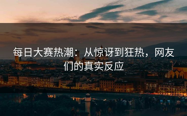 每日大赛热潮：从惊讶到狂热，网友们的真实反应