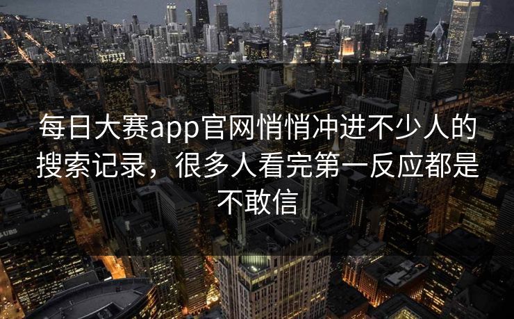 每日大赛app官网悄悄冲进不少人的搜索记录，很多人看完第一反应都是不敢信