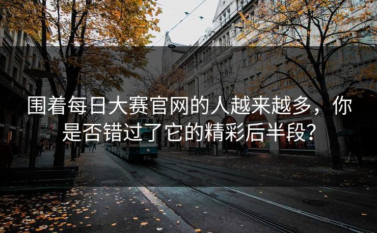 围着每日大赛官网的人越来越多，你是否错过了它的精彩后半段？