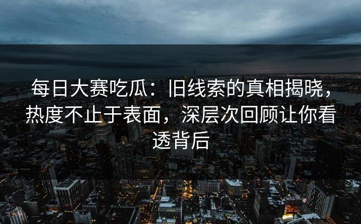 每日大赛吃瓜：旧线索的真相揭晓，热度不止于表面，深层次回顾让你看透背后
