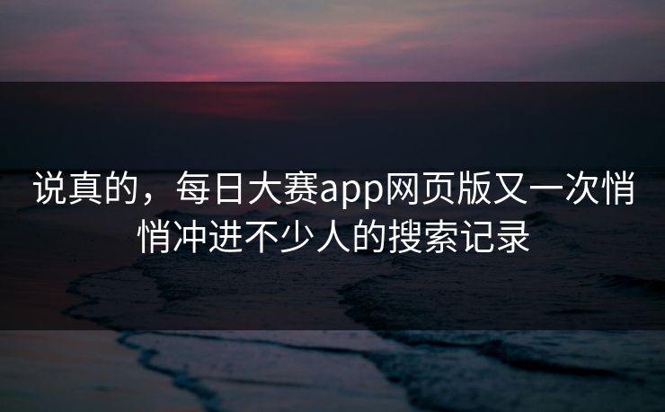 说真的，每日大赛app网页版又一次悄悄冲进不少人的搜索记录
