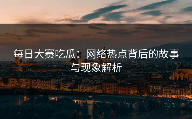 每日大赛吃瓜：网络热点背后的故事与现象解析