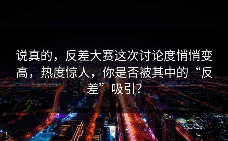 说真的，反差大赛这次讨论度悄悄变高，热度惊人，你是否被其中的“反差”吸引？
