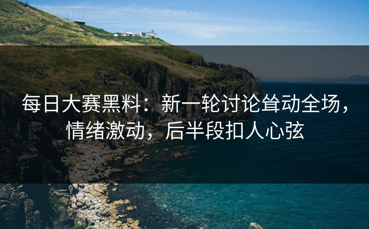 每日大赛黑料：新一轮讨论耸动全场，情绪激动，后半段扣人心弦