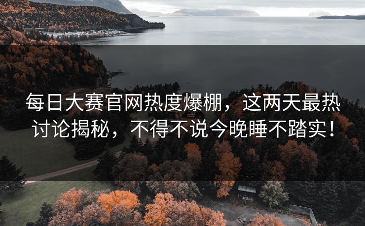 每日大赛官网热度爆棚，这两天最热讨论揭秘，不得不说今晚睡不踏实！