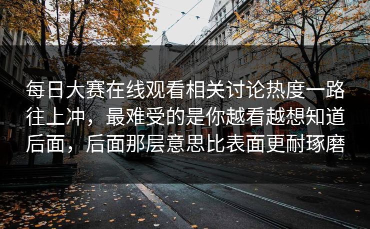 每日大赛在线观看相关讨论热度一路往上冲，最难受的是你越看越想知道后面，后面那层意思比表面更耐琢磨