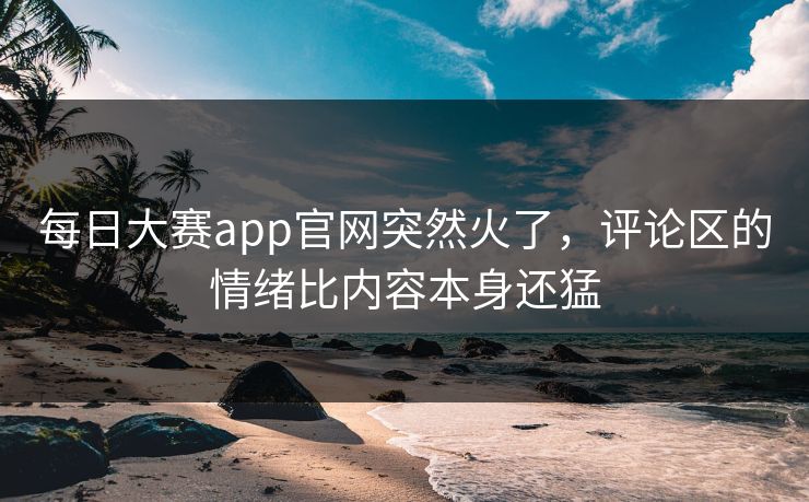 每日大赛app官网突然火了，评论区的情绪比内容本身还猛