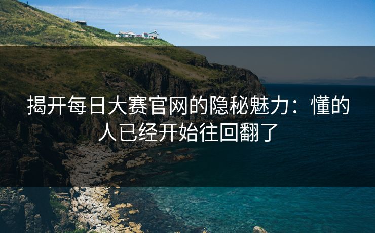 揭开每日大赛官网的隐秘魅力：懂的人已经开始往回翻了