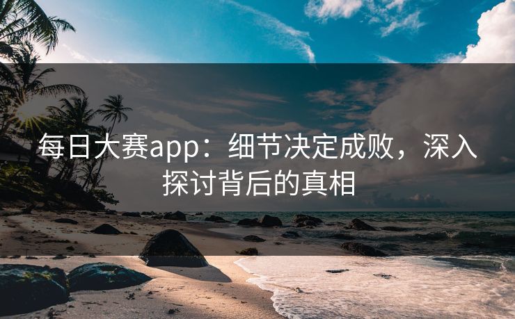 每日大赛app：细节决定成败，深入探讨背后的真相