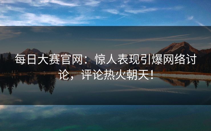 每日大赛官网：惊人表现引爆网络讨论，评论热火朝天！