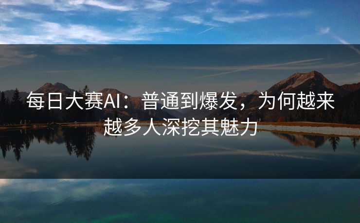 每日大赛AI：普通到爆发，为何越来越多人深挖其魅力