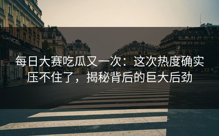 每日大赛吃瓜又一次：这次热度确实压不住了，揭秘背后的巨大后劲