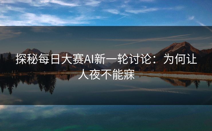 探秘每日大赛AI新一轮讨论:为何让人夜不能寐 探秘每日大赛AI新一轮讨论:为何让人夜不能寐