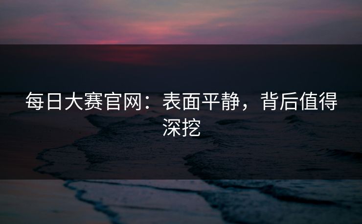 每日大赛官网:表面平静,背后值得深挖 每日大赛官网:表面平静,背后值得深挖