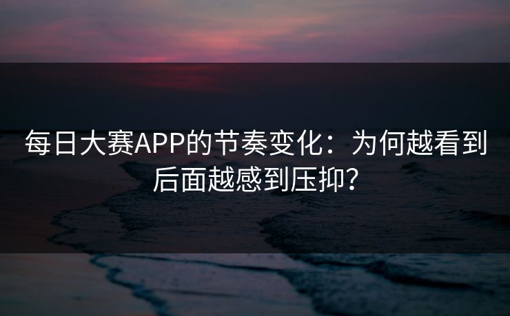 每日大赛APP的节奏变化：为何越看到后面越感到压抑？