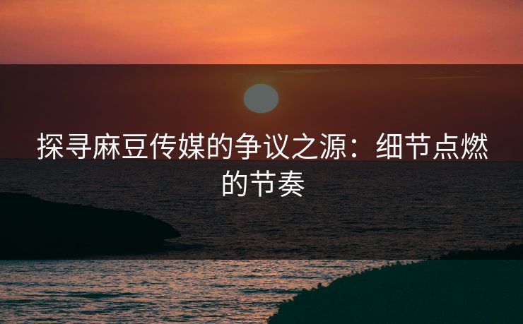 探寻麻豆传媒的争议之源：细节点燃的节奏