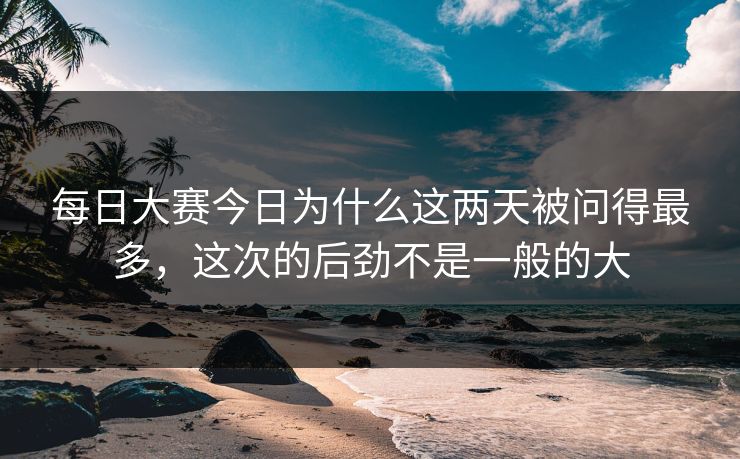 每日大赛今日为什么这两天被问得最多，这次的后劲不是一般的大
