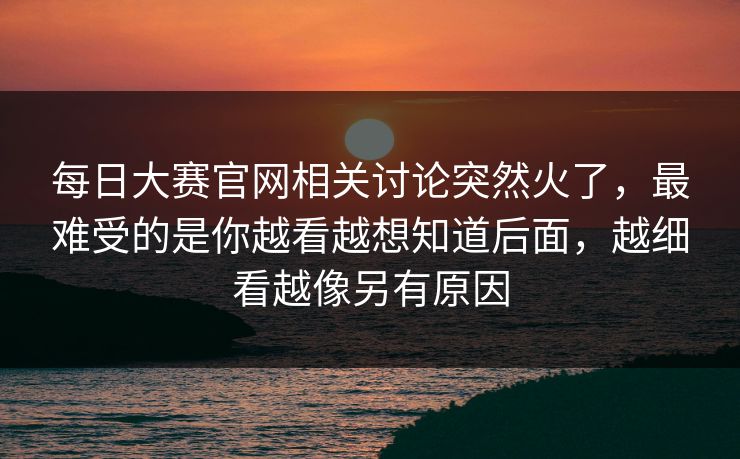 每日大赛官网相关讨论突然火了,最难受的是你越看越想知道后面,越细看越像另有原因 每日大赛官网相关讨论突然火了,最难受的是你越看越想知道后面,越细看越像另有原因