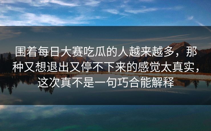 围着每日大赛吃瓜的人越来越多,那种又想退出又停不下来的感觉太真实,这次真不是一句巧合能解释 围着每日大赛吃瓜的人越来越多,那种又想退出又停不下来的感觉太真实,这次真不是一句巧合能解释