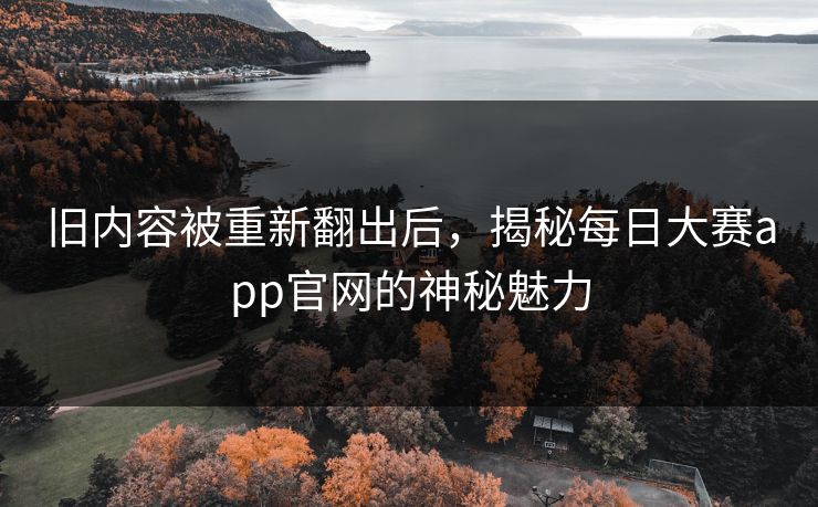 旧内容被重新翻出后，揭秘每日大赛app官网的神秘魅力