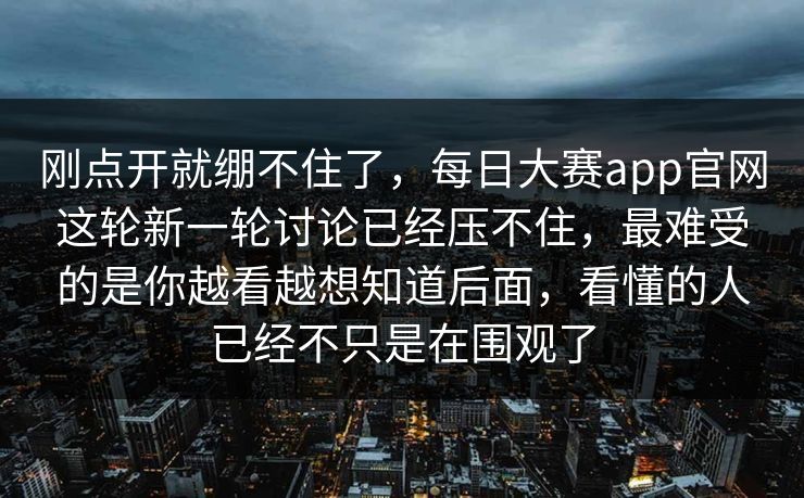刚点开就绷不住了，每日大赛app官网这轮新一轮讨论已经压不住，最难受的是你越看越想知道后面，看懂的人已经不只是在围观了