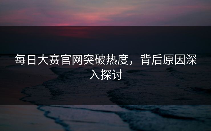 每日大赛官网突破热度，背后原因深入探讨