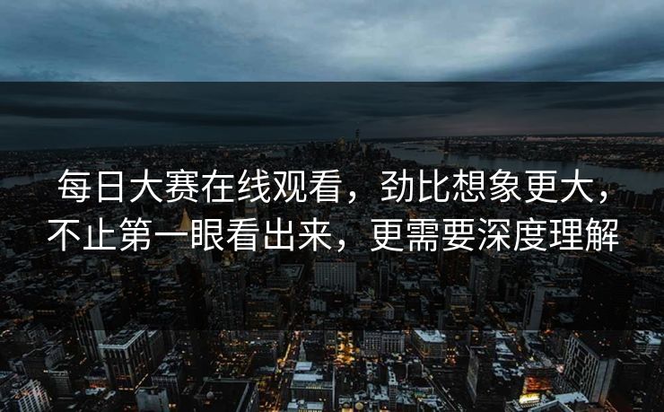 每日大赛在线观看,劲比想象更大,不止第一眼看出来,更需要深度理解 每日大赛在线观看,劲比想象更大,不止第一眼看出来,更需要深度理解