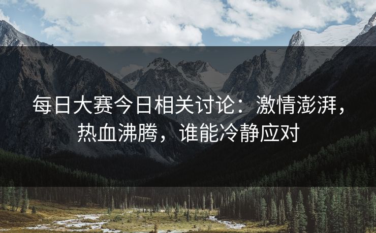 每日大赛今日相关讨论：激情澎湃，热血沸腾，谁能冷静应对