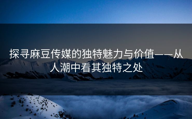 探寻麻豆传媒的独特魅力与价值——从人潮中看其独特之处